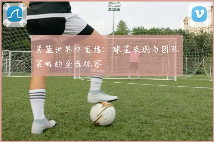 男篮世界杯直播：球星表现与团队策略的全面观察
