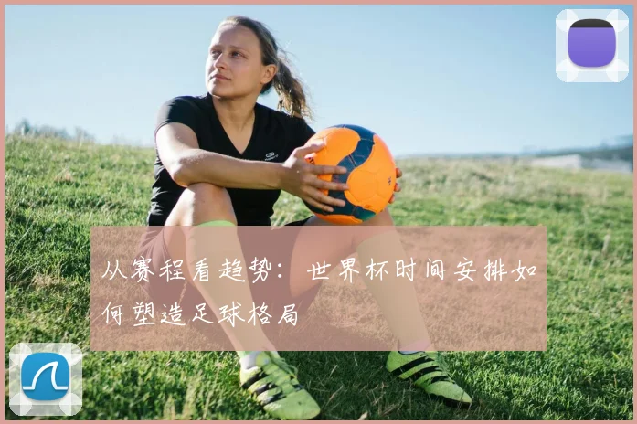 从赛程看趋势：世界杯时间安排如何塑造足球格局
