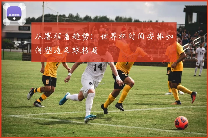 从赛程看趋势：世界杯时间安排如何塑造足球格局