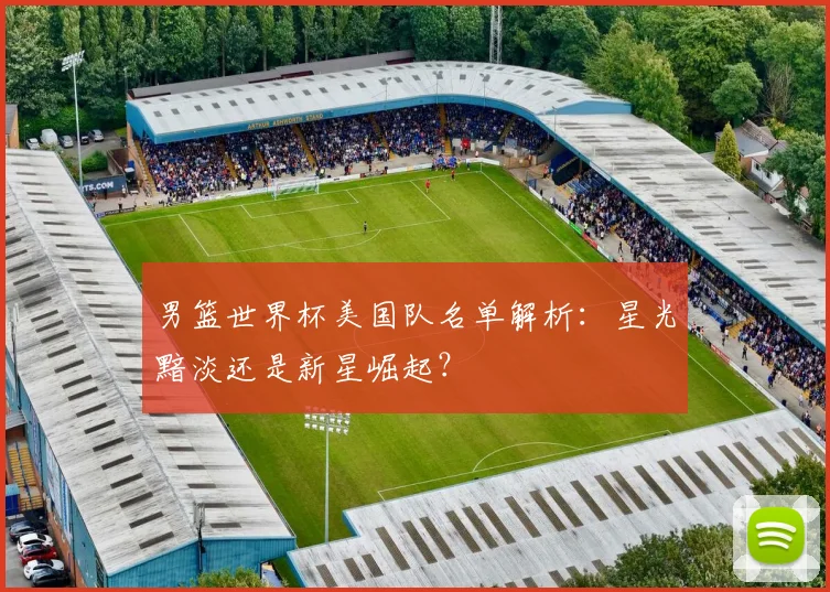 男篮世界杯美国队名单解析：星光黯淡还是新星崛起？