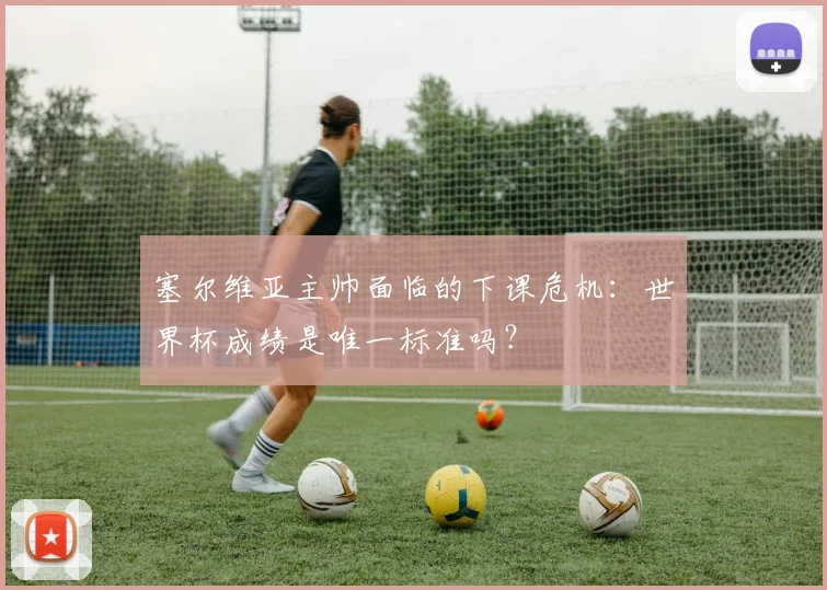塞尔维亚主帅面临的下课危机:世界杯成绩是唯一标准吗?
