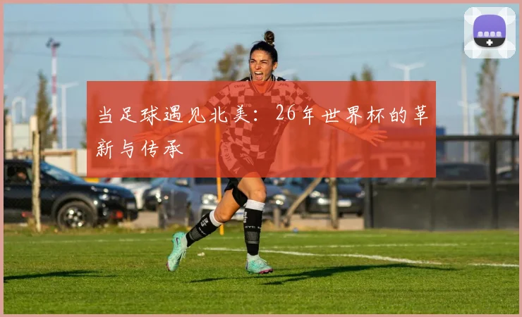 当足球遇见北美：26年世界杯的革新与传承