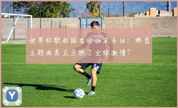 世界杯歌曲排名榜独家专访：哪首主题曲真正点燃了全球激情？