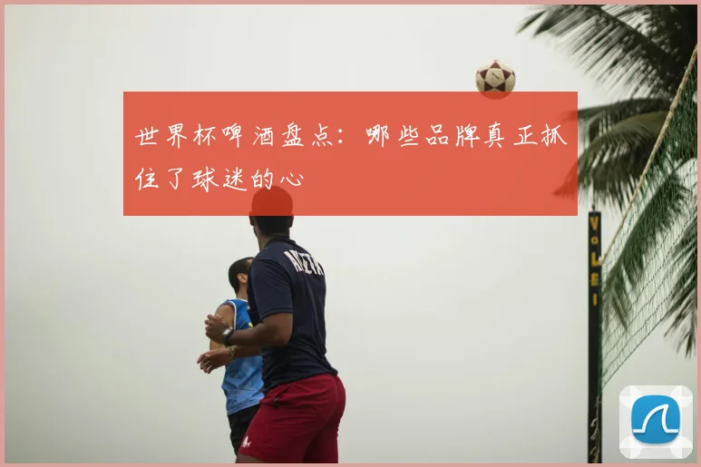 世界杯啤酒盘点:哪些品牌真正抓住了球迷的心