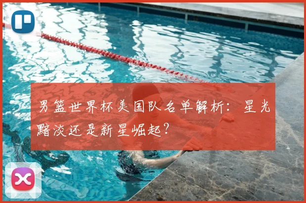 男篮世界杯美国队名单解析：星光黯淡还是新星崛起？