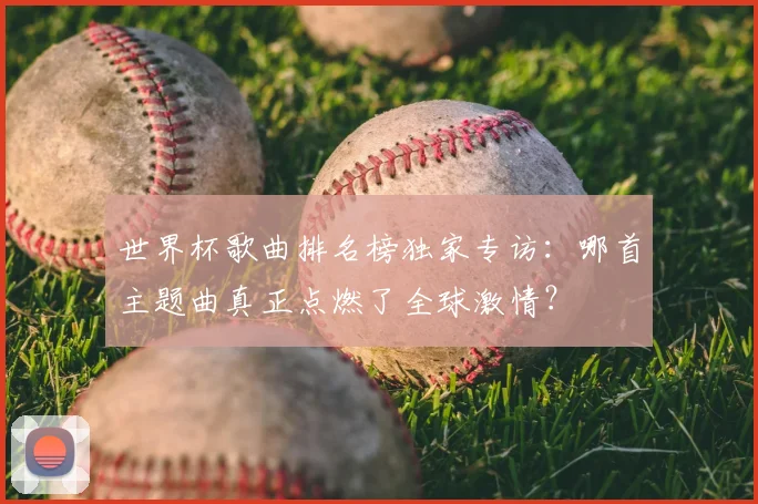 世界杯歌曲排名榜独家专访：哪首主题曲真正点燃了全球激情？