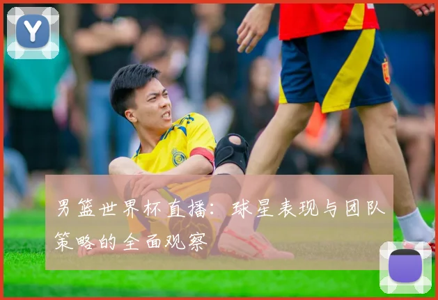 男篮世界杯直播：球星表现与团队策略的全面观察