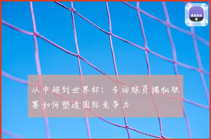从中超到世界杯:专访球员揭秘联赛如何塑造国际竞争力
