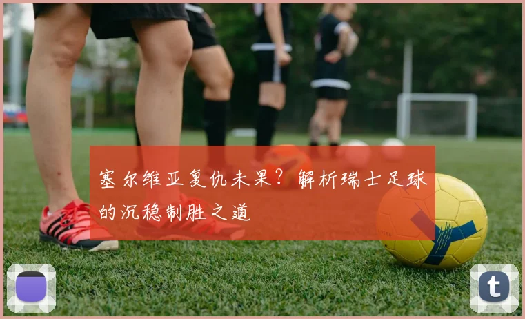 塞尔维亚复仇未果?解析瑞士足球的沉稳制胜之道