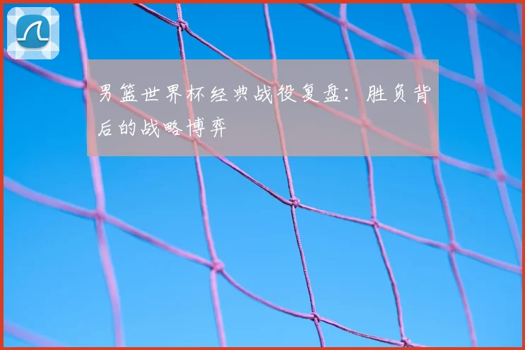 男篮世界杯经典战役复盘：胜负背后的战略博弈